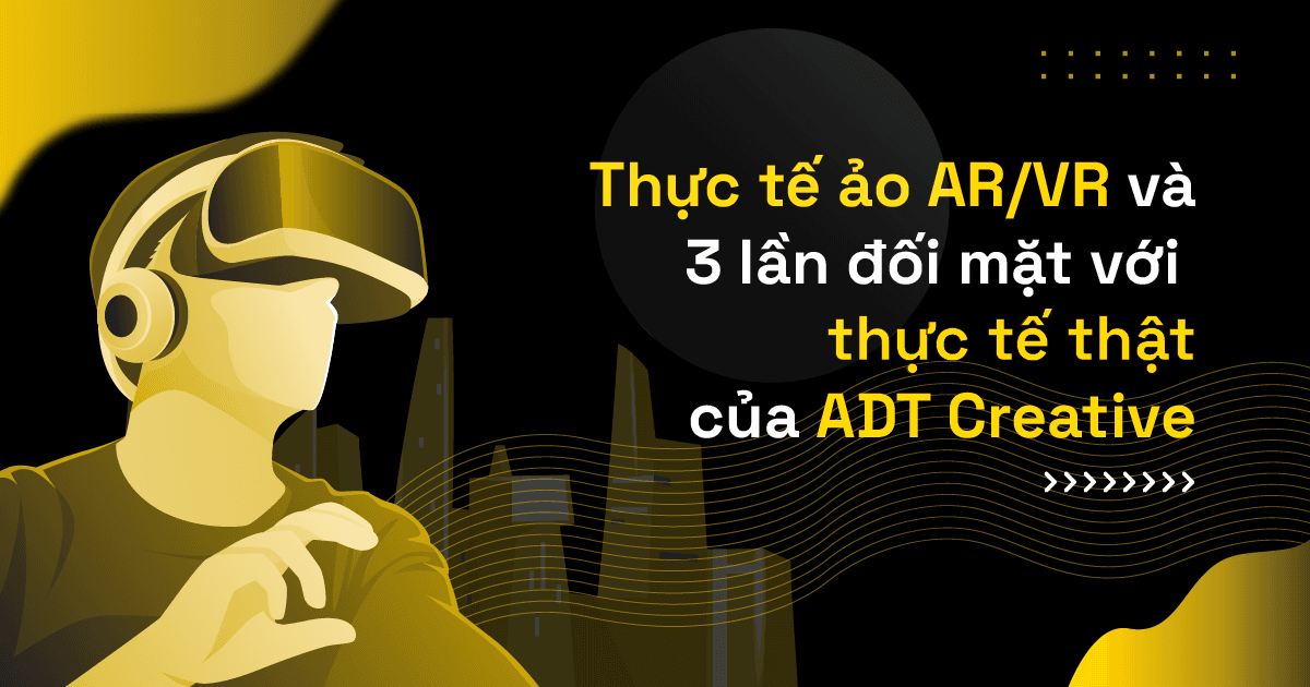 Thực tế ảo AR/VR và 3 lần đối mặt với thực tế thật của ADT Creative 