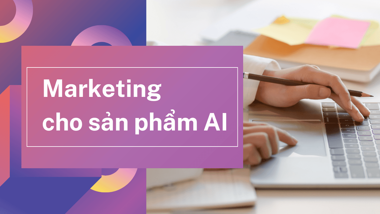 Marketing cho sản phẩm AI: Cuộc chơi mới của tốc độ, tính ứng dụng và sự minh bạch
